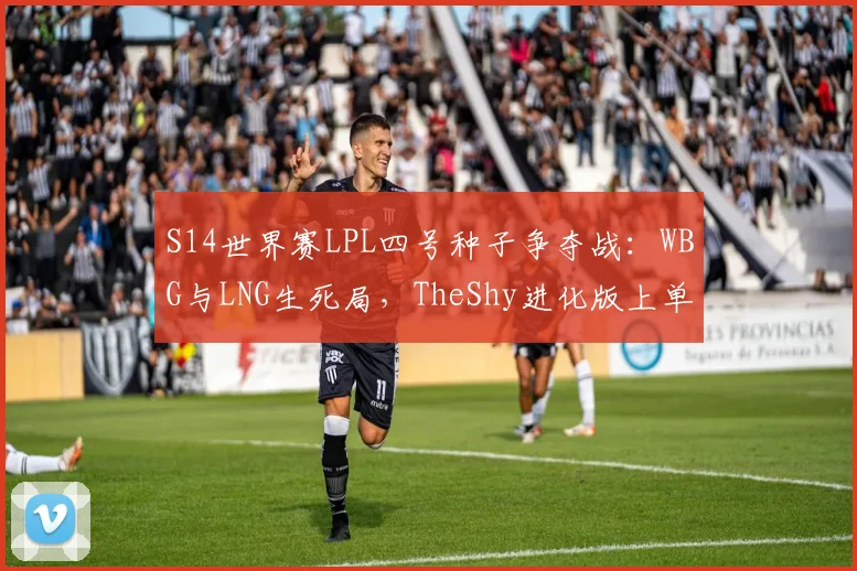 S14世界赛LPL四号种子争夺战:WBG与LNG生死局,TheShy进化版上单能否压制Zika?