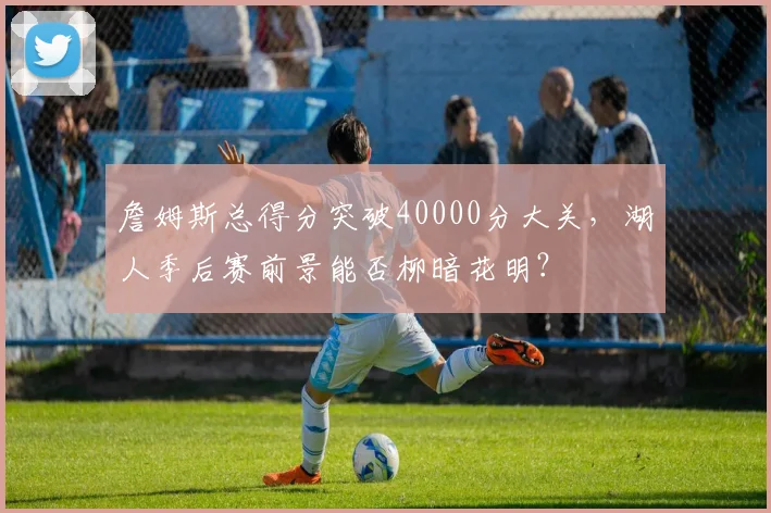 詹姆斯总得分突破40000分大关，湖人季后赛前景能否柳暗花明？