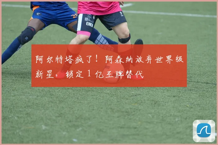 阿尔特塔疯了!阿森纳放弃世界级新星,锁定 1 亿王牌替代
