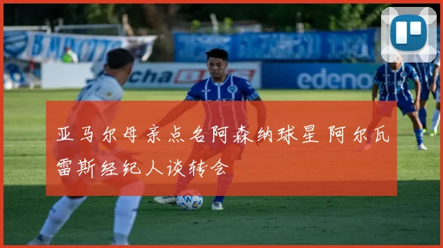 亚马尔母亲点名阿森纳球星 阿尔瓦雷斯经纪人谈转会