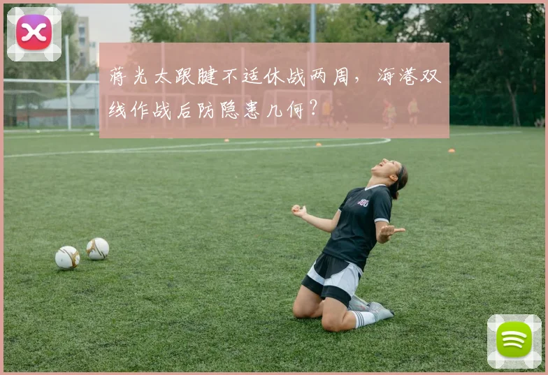 蒋光太跟腱不适休战两周,海港双线作战后防隐患几何?