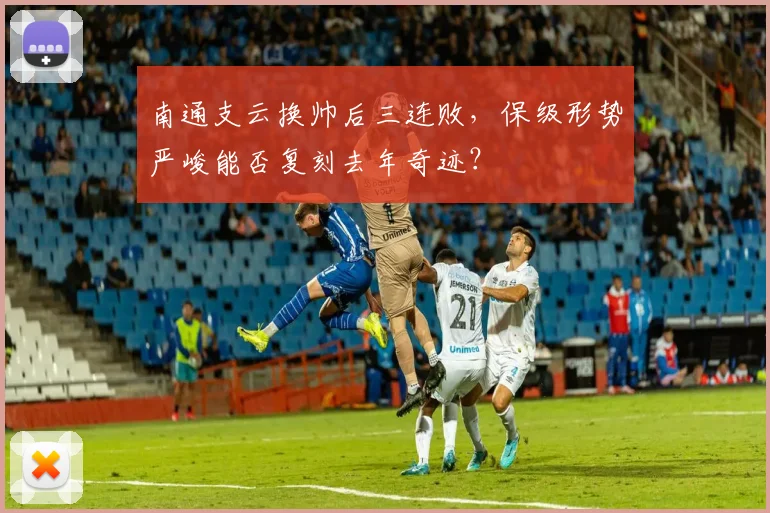 南通支云换帅后三连败，保级形势严峻能否复刻去年奇迹？