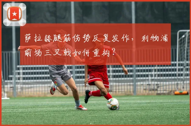 萨拉赫腿筋伤势反复发作,利物浦前场三叉戟如何重构?