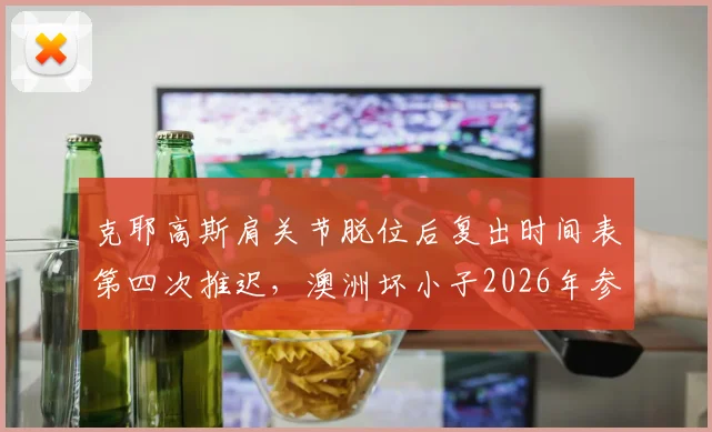 克耶高斯肩关节脱位后复出时间表第四次推迟，澳洲坏小子2026年参赛场次会否创新低？